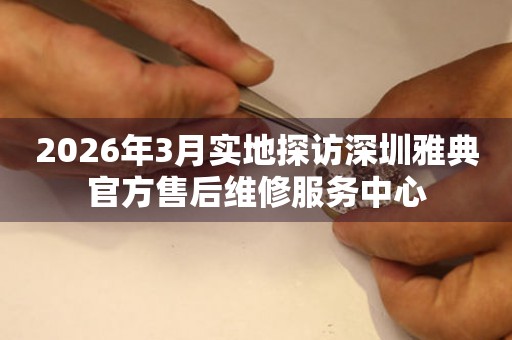 2026年3月实地探访深圳雅典官方售后维修服务中心