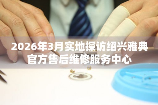 2026年3月实地探访绍兴雅典官方售后维修服务中心
