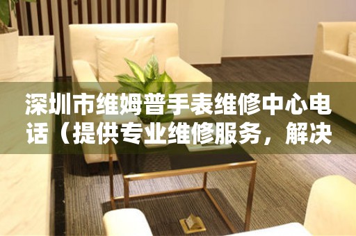 深圳市维姆普手表维修中心电话（提供专业维修服务，解决您的手表难题）