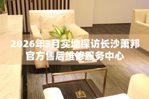 2026年3月实地探访长沙萧邦官方售后维修服务中心