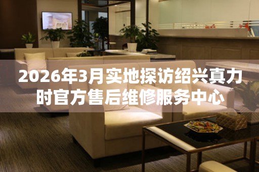 2026年3月实地探访绍兴真力时官方售后维修服务中心