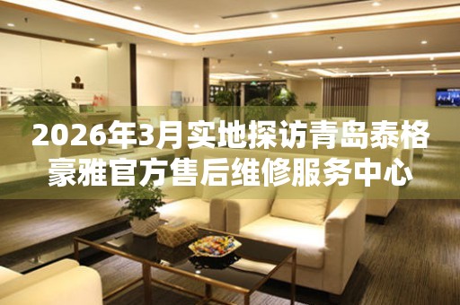 2026年3月实地探访青岛泰格豪雅官方售后维修服务中心