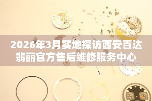 2026年3月实地探访西安百达翡丽官方售后维修服务中心