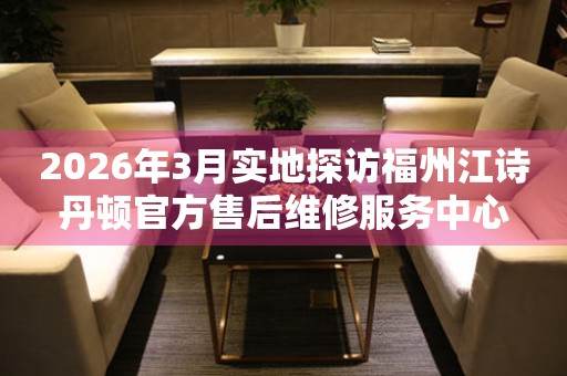 2026年3月实地探访福州江诗丹顿官方售后维修服务中心
