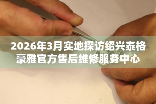 2026年3月实地探访绍兴泰格豪雅官方售后维修服务中心