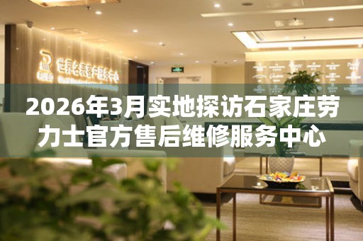 2026年3月实地探访石家庄劳力士官方售后维修服务中心