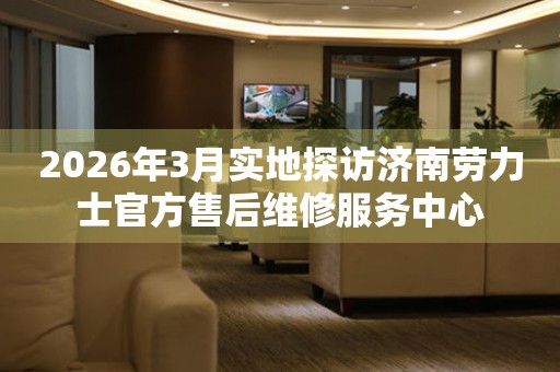 2026年3月实地探访济南劳力士官方售后维修服务中心
