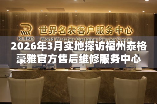 2026年3月实地探访福州泰格豪雅官方售后维修服务中心