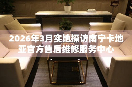 2026年3月实地探访南宁卡地亚官方售后维修服务中心