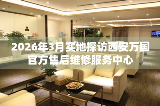 2026年3月实地探访西安万国官方售后维修服务中心