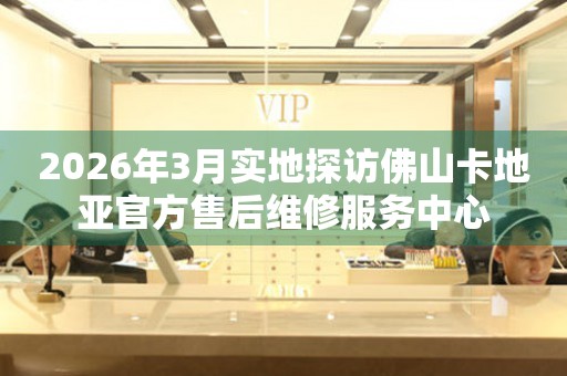 2026年3月实地探访佛山卡地亚官方售后维修服务中心