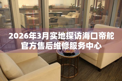 2026年3月实地探访海口帝舵官方售后维修服务中心