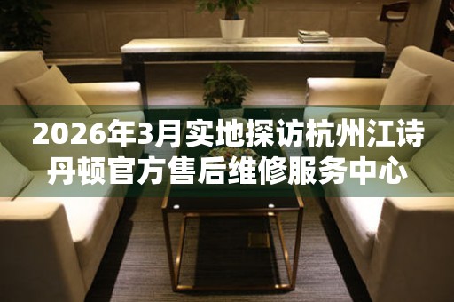 2026年3月实地探访杭州江诗丹顿官方售后维修服务中心