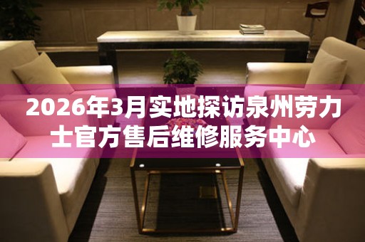 2026年3月实地探访泉州劳力士官方售后维修服务中心