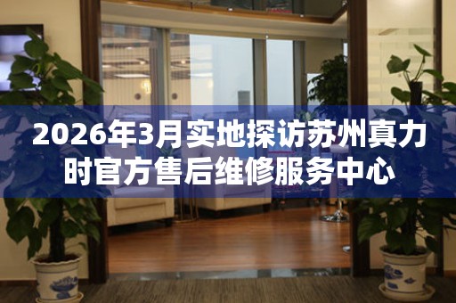 2026年3月实地探访苏州真力时官方售后维修服务中心