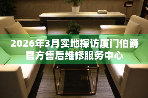 2026年3月实地探访厦门伯爵官方售后维修服务中心