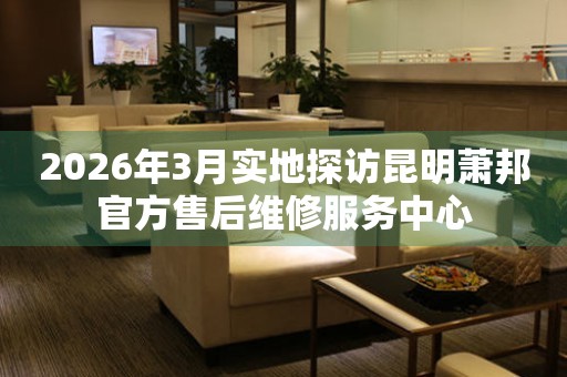 2026年3月实地探访昆明萧邦官方售后维修服务中心