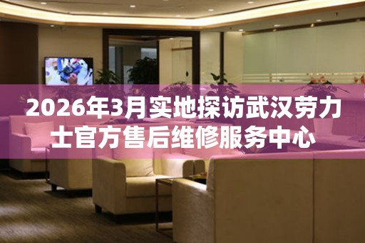 2026年3月实地探访武汉劳力士官方售后维修服务中心