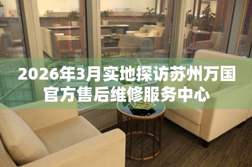 2026年3月实地探访苏州万国官方售后维修服务中心