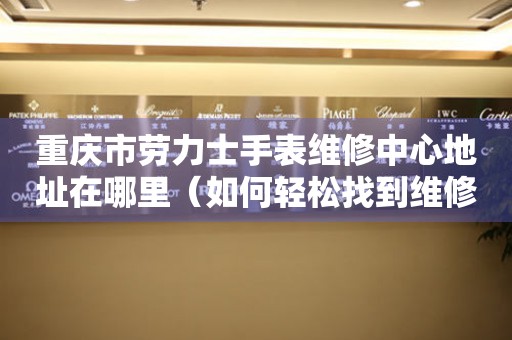 重庆市劳力士手表维修中心地址在哪里（如何轻松找到维修点）