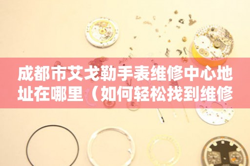 成都市艾戈勒手表维修中心地址在哪里（如何轻松找到维修点）