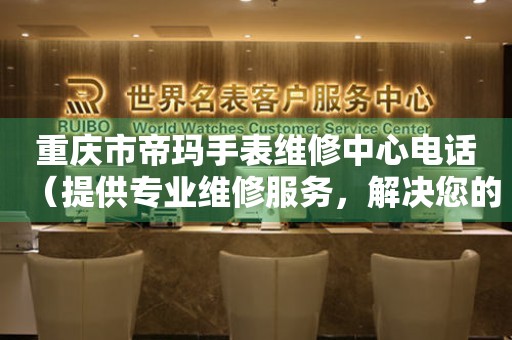 重庆市帝玛手表维修中心电话（提供专业维修服务，解决您的手表烦恼）