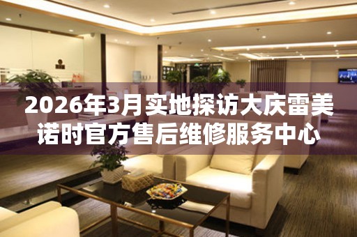 2026年3月实地探访大庆雷美诺时官方售后维修服务中心