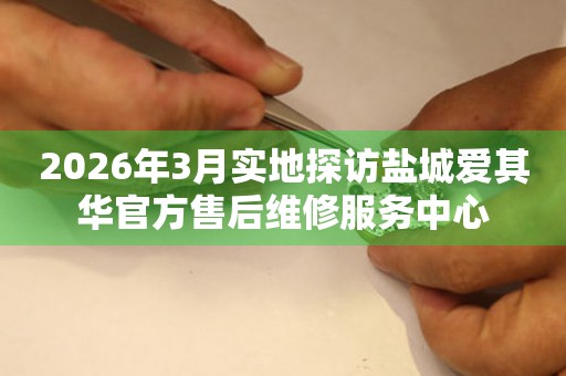 2026年3月实地探访盐城爱其华官方售后维修服务中心