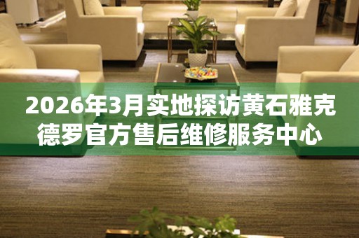2026年3月实地探访黄石雅克德罗官方售后维修服务中心