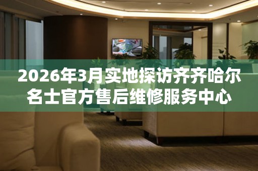 2026年3月实地探访齐齐哈尔名士官方售后维修服务中心