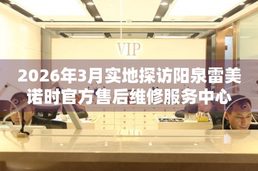 2026年3月实地探访阳泉雷美诺时官方售后维修服务中心
