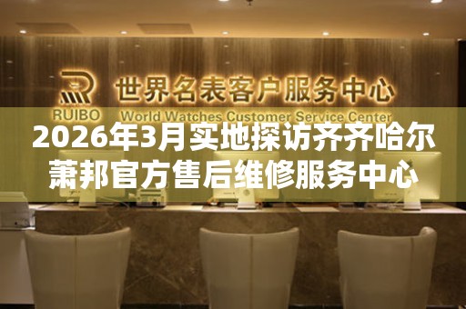 2026年3月实地探访齐齐哈尔萧邦官方售后维修服务中心