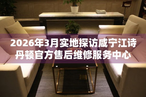 2026年3月实地探访咸宁江诗丹顿官方售后维修服务中心