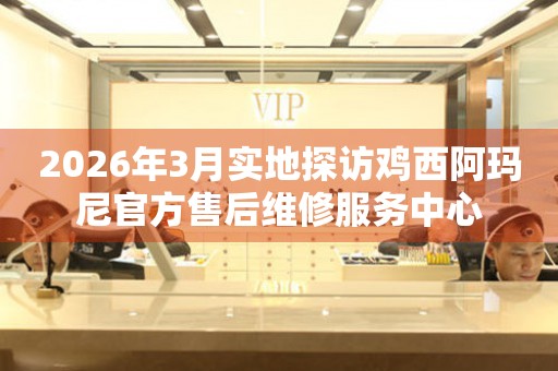 2026年3月实地探访鸡西阿玛尼官方售后维修服务中心