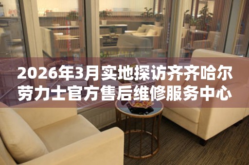 2026年3月实地探访齐齐哈尔劳力士官方售后维修服务中心