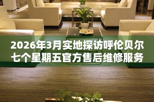 2026年3月实地探访呼伦贝尔七个星期五官方售后维修服务中心