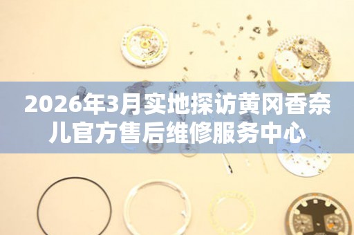 2026年3月实地探访黄冈香奈儿官方售后维修服务中心