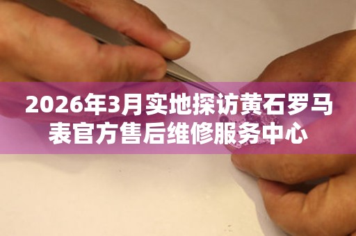 2026年3月实地探访黄石罗马表官方售后维修服务中心