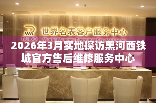 2026年3月实地探访黑河西铁城官方售后维修服务中心