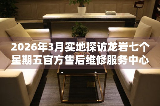 2026年3月实地探访龙岩七个星期五官方售后维修服务中心