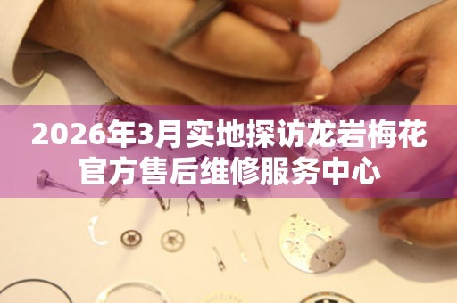 2026年3月实地探访龙岩梅花官方售后维修服务中心