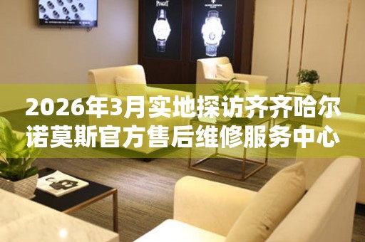 2026年3月实地探访齐齐哈尔诺莫斯官方售后维修服务中心