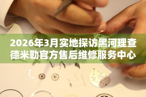 2026年3月实地探访黑河理查德米勒官方售后维修服务中心