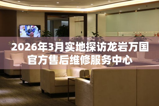 2026年3月实地探访龙岩万国官方售后维修服务中心