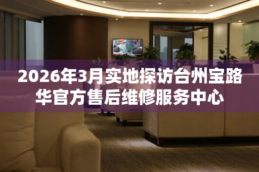 2026年3月实地探访台州宝路华官方售后维修服务中心