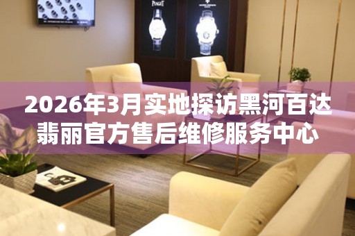 2026年3月实地探访黑河百达翡丽官方售后维修服务中心