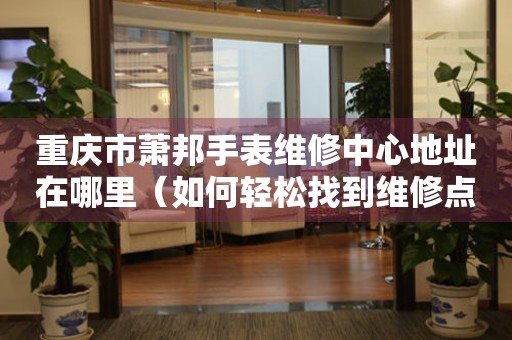 重庆市萧邦手表维修中心地址在哪里（如何轻松找到维修点）