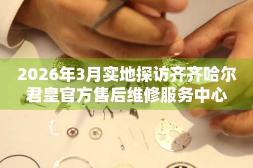 2026年3月实地探访齐齐哈尔君皇官方售后维修服务中心