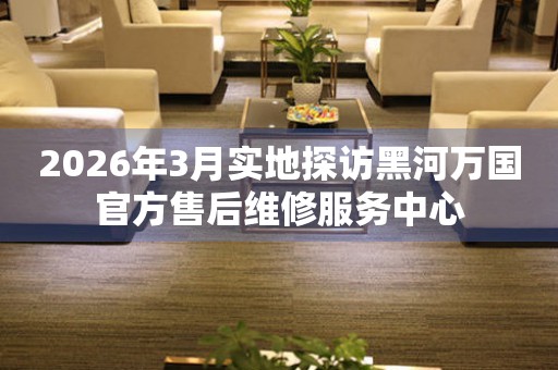 2026年3月实地探访黑河万国官方售后维修服务中心