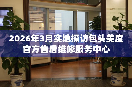 2026年3月实地探访包头美度官方售后维修服务中心